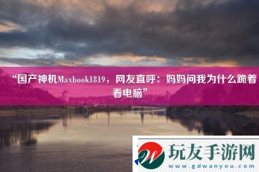 “国产神机Maxbook1819-友直呼：妈妈问我为什么跪着看电脑”